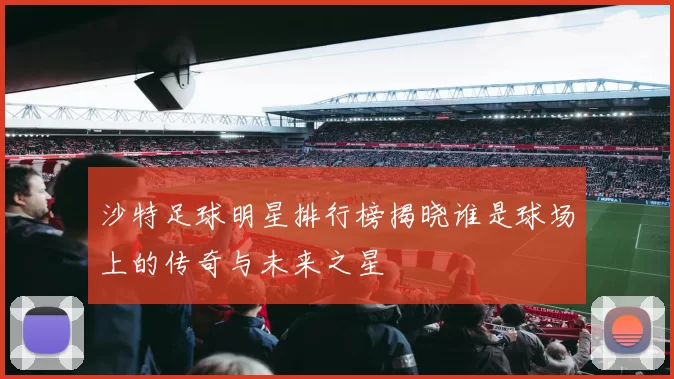 沙特足球明星排行榜揭晓谁是球场上的传奇与未来之星