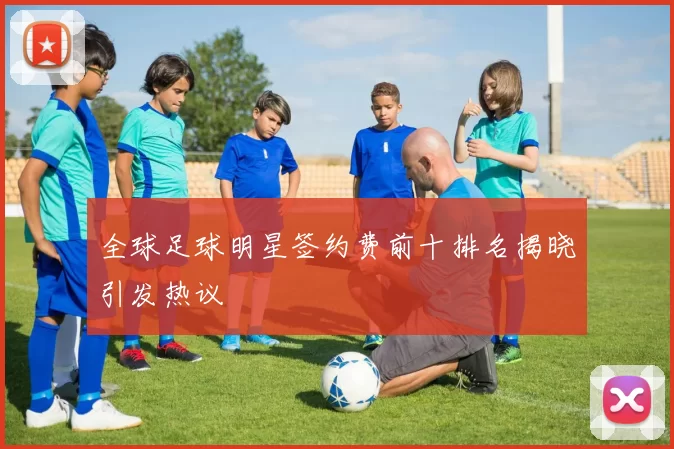 全球足球明星签约费前十排名揭晓引发热议