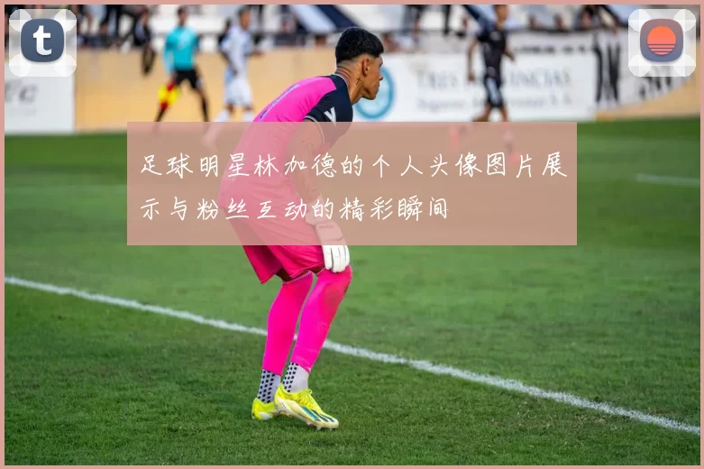 足球明星林加德的个人头像图片展示与粉丝互动的精彩瞬间
