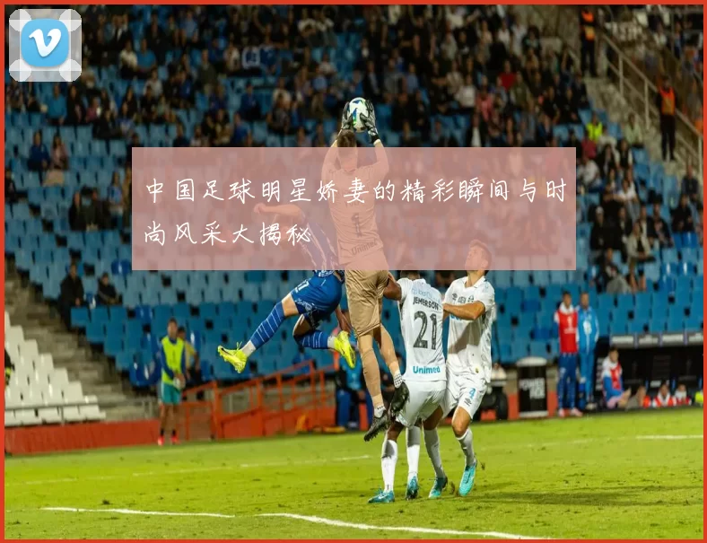 中国足球明星娇妻的精彩瞬间与时尚风采大揭秘