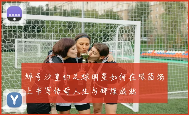 绰号沙皇的足球明星如何在绿茵场上书写传奇人生与辉煌成就