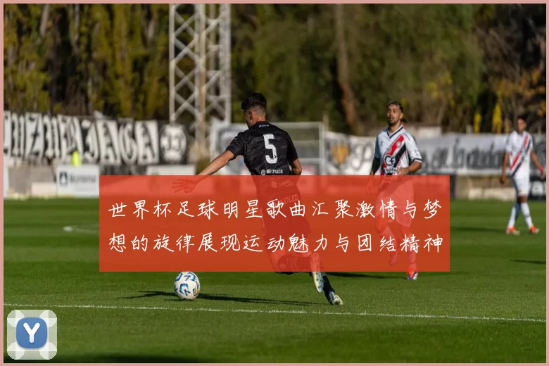世界杯足球明星歌曲汇聚激情与梦想的旋律展现运动魅力与团结精神