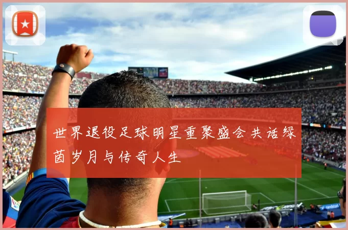 世界退役足球明星重聚盛会共话绿茵岁月与传奇人生