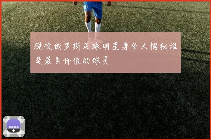 现役俄罗斯足球明星身价大揭秘谁是最具价值的球员