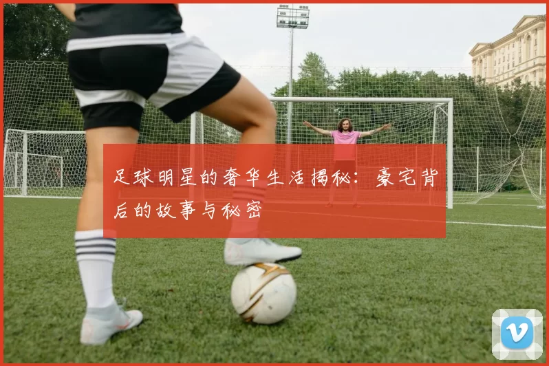足球明星的奢华生活揭秘：豪宅背后的故事与秘密