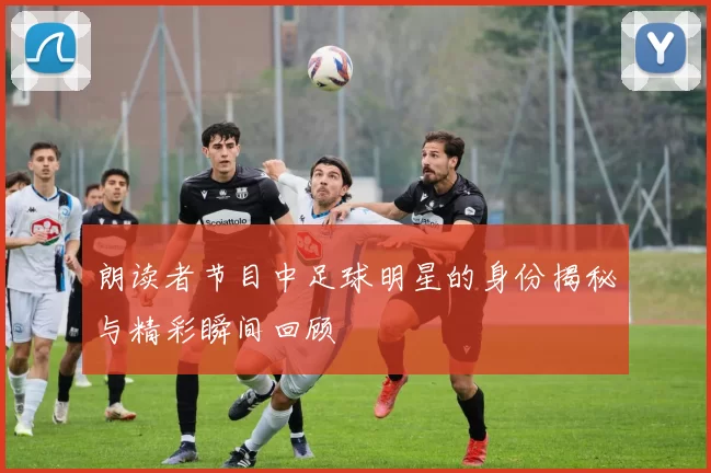 朗读者节目中足球明星的身份揭秘与精彩瞬间回顾