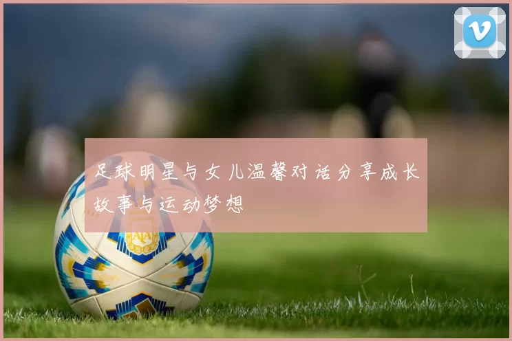 足球明星与女儿温馨对话分享成长故事与运动梦想