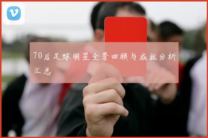 70后足球明星全景回顾与成就分析汇总