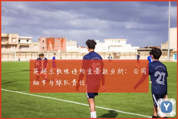 英超主教练违约金条款分析：合同细节与球队责任