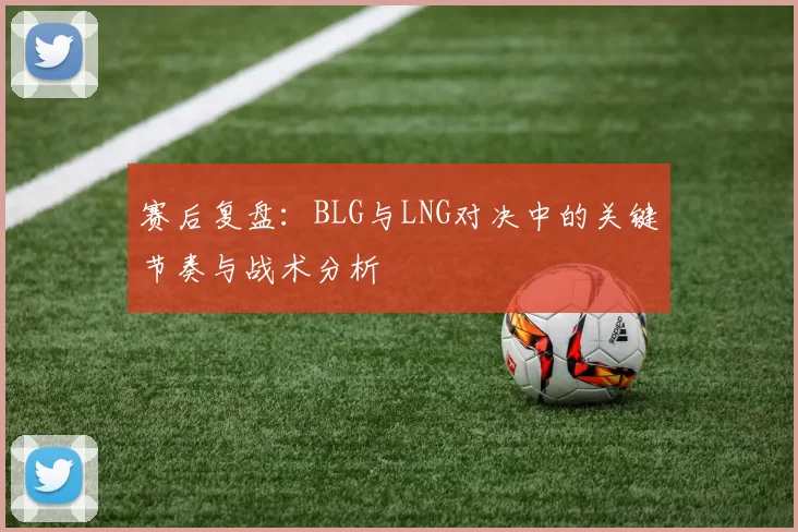 赛后复盘：BLG与LNG对决中的关键节奏与战术分析