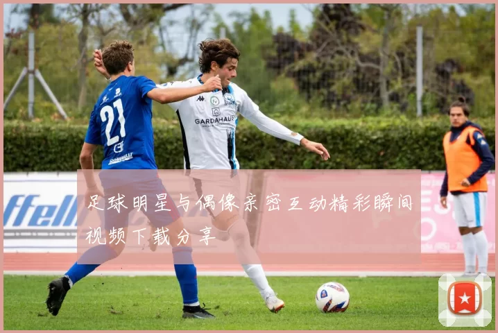 足球明星与偶像亲密互动精彩瞬间视频下载分享