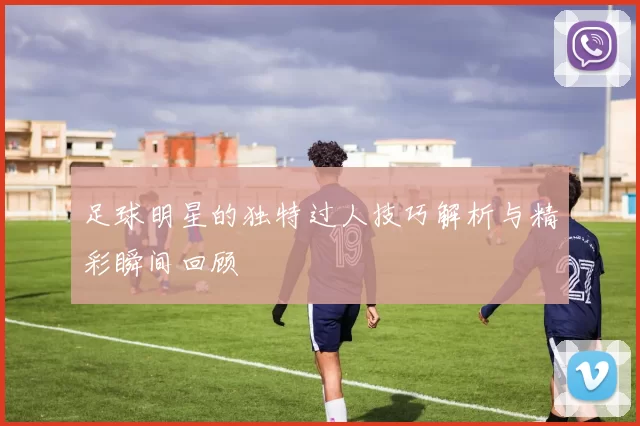 足球明星的独特过人技巧解析与精彩瞬间回顾