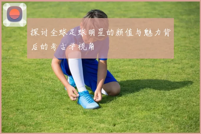 探讨全球足球明星的颜值与魅力背后的考古学视角