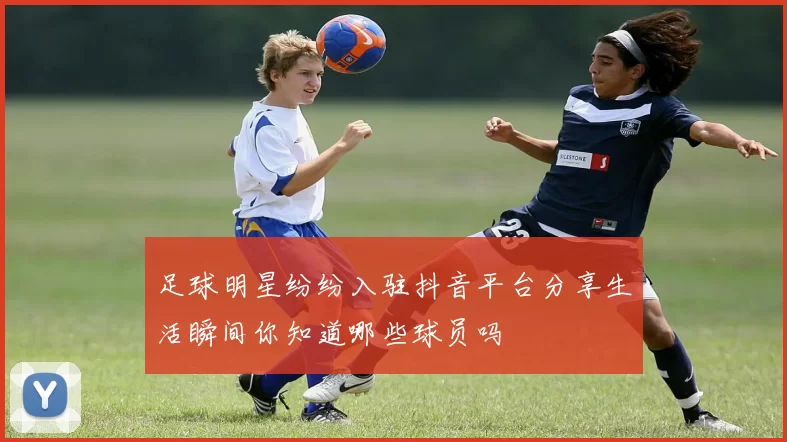 足球明星纷纷入驻抖音平台分享生活瞬间你知道哪些球员吗