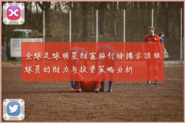 全球足球明星财富排行榜揭示顶级球员的财力与投资策略分析