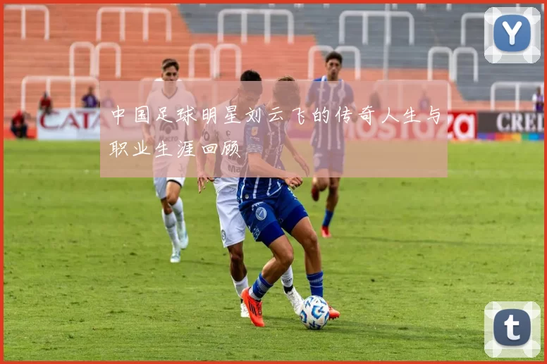 中国足球明星刘云飞的传奇人生与职业生涯回顾
