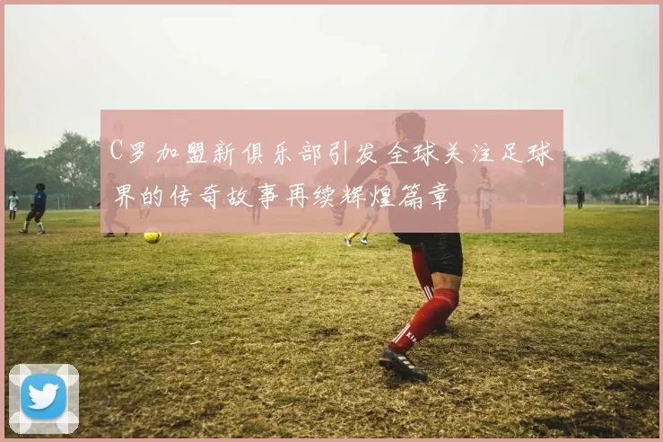 C罗加盟新俱乐部引发全球关注足球界的传奇故事再续辉煌篇章