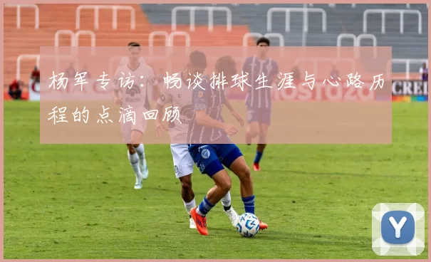 杨军专访：畅谈排球生涯与心路历程的点滴回顾
