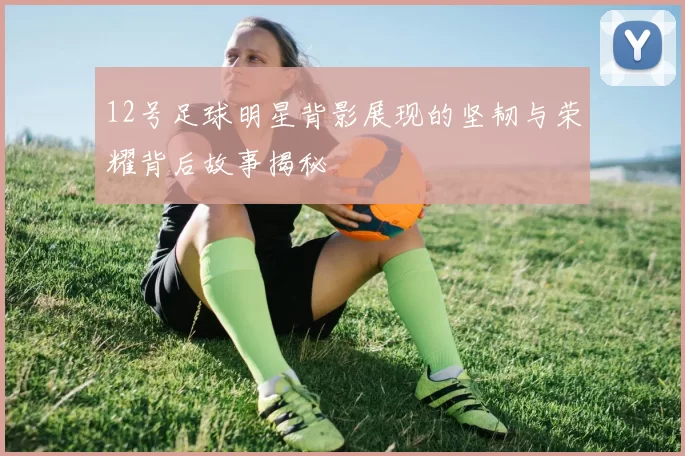 12号足球明星背影展现的坚韧与荣耀背后故事揭秘