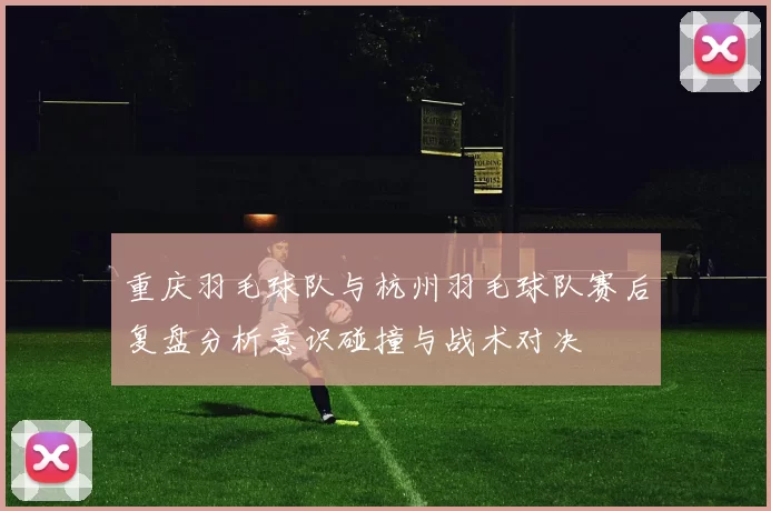 重庆羽毛球队与杭州羽毛球队赛后复盘分析意识碰撞与战术对决