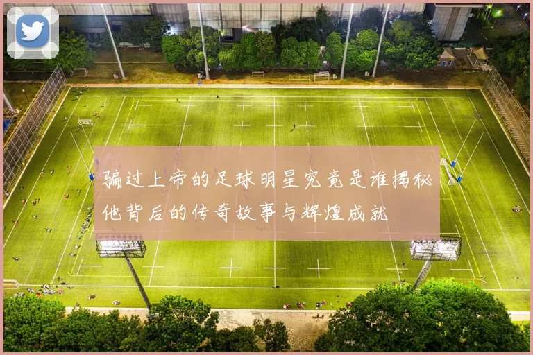 骗过上帝的足球明星究竟是谁揭秘他背后的传奇故事与辉煌成就