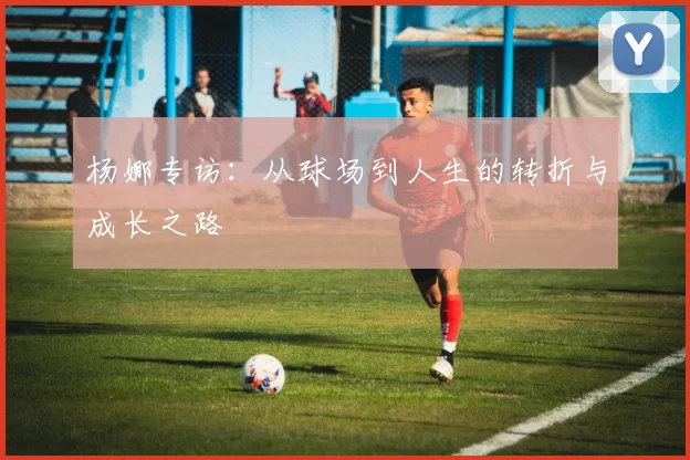 杨娜专访：从球场到人生的转折与成长之路