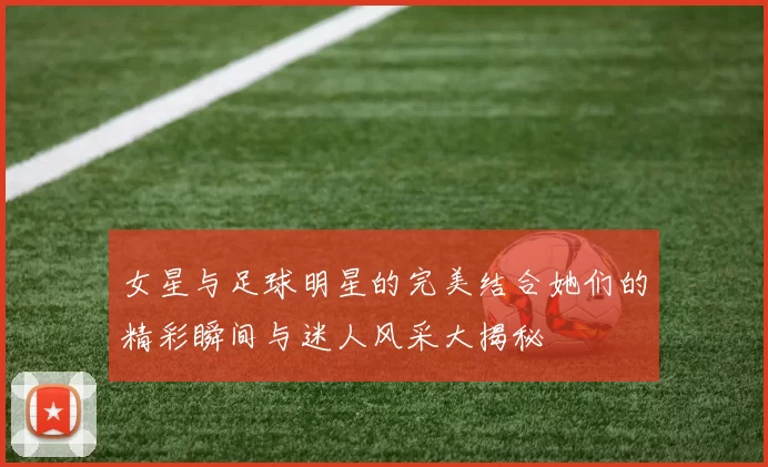 女星与足球明星的完美结合她们的精彩瞬间与迷人风采大揭秘