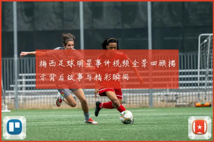 梅西足球明星事件视频全景回顾揭示背后故事与精彩瞬间
