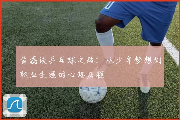 黄磊谈乒乓球之路：从少年梦想到职业生涯的心路历程