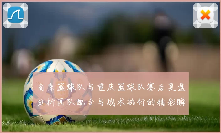 南京篮球队与重庆篮球队赛后复盘分析团队配合与战术执行的精彩瞬间