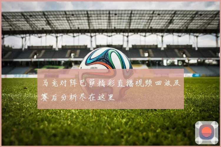 马竞对阵巴萨精彩直播视频回放及赛后分析尽在这里