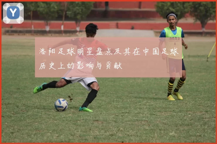 洛阳足球明星盘点及其在中国足球历史上的影响与贡献