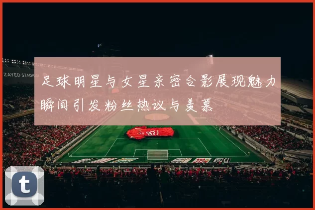 足球明星与女星亲密合影展现魅力瞬间引发粉丝热议与羡慕