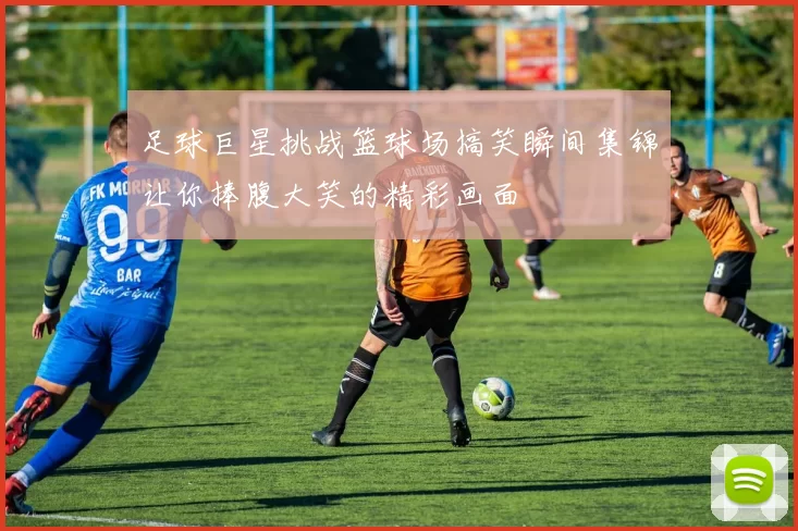 足球巨星挑战篮球场搞笑瞬间集锦让你捧腹大笑的精彩画面