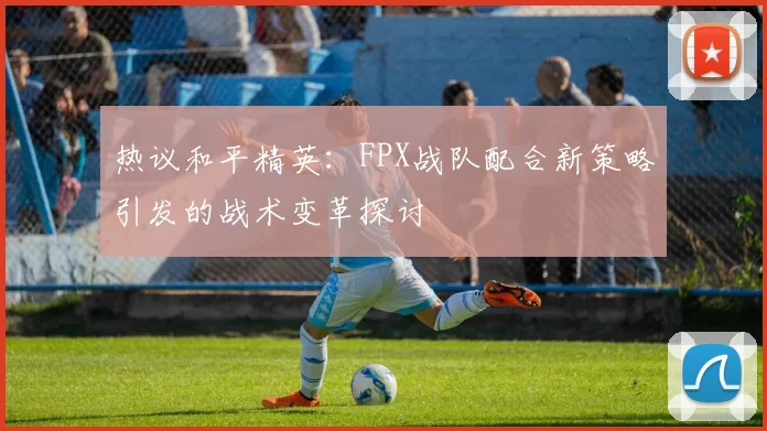 热议和平精英：FPX战队配合新策略引发的战术变革探讨