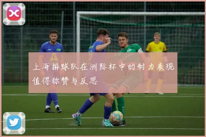 上海排球队在洲际杯中的耐力表现值得称赞与反思