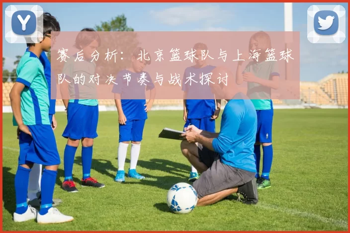 赛后分析：北京篮球队与上海篮球队的对决节奏与战术探讨