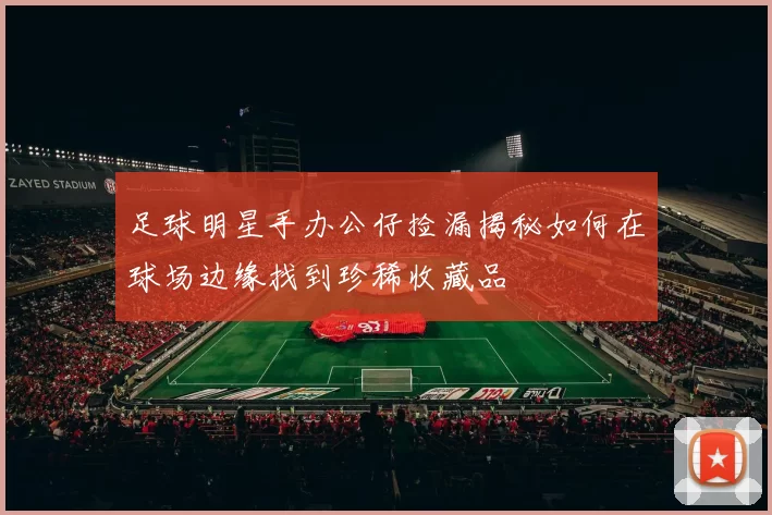 足球明星手办公仔捡漏揭秘如何在球场边缘找到珍稀收藏品