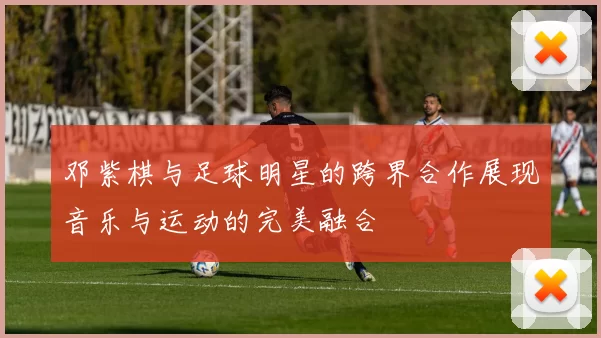 邓紫棋与足球明星的跨界合作展现音乐与运动的完美融合